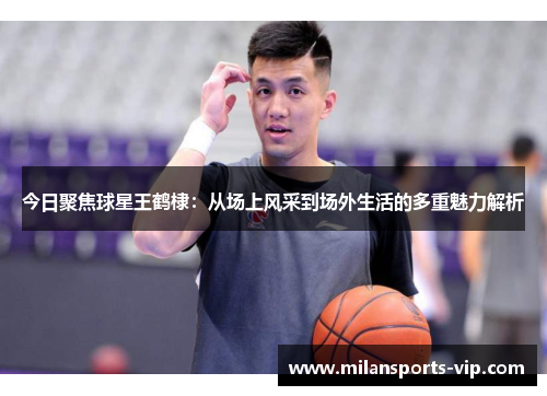 今日聚焦球星王鹤棣：从场上风采到场外生活的多重魅力解析